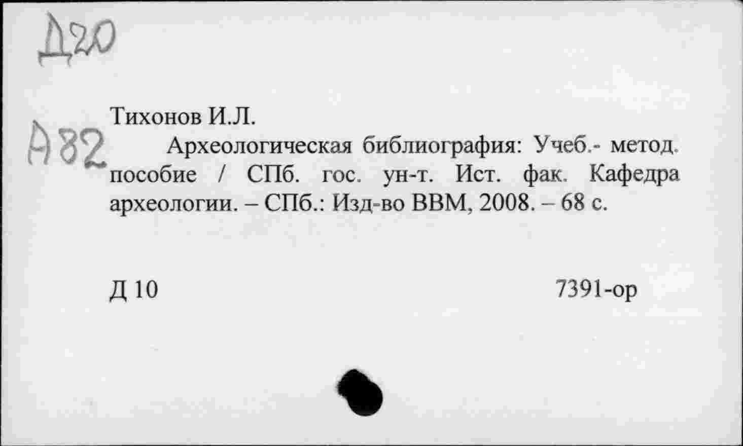 ﻿А 32
Тихонов И.Л.
Археологическая библиография: Учеб,- метод, пособие / СПб. гос. ун-т. Ист. фак. Кафедра
археологии. - СПб.: Изд-во ВВМ, 2008. - 68 с.
ДЮ
7391-ор